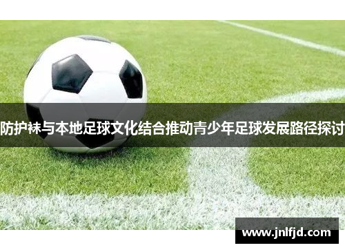 防护袜与本地足球文化结合推动青少年足球发展路径探讨